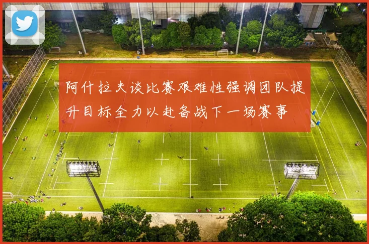 阿什拉夫谈比赛艰难性强调团队提升目标全力以赴备战下一场赛事