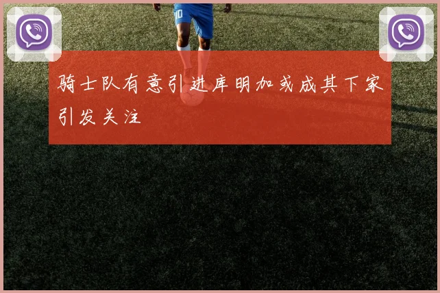 骑士队有意引进库明加或成其下家引发关注