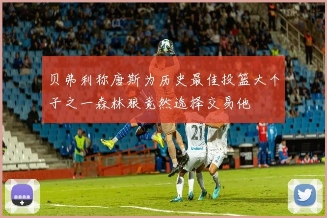 贝弗利称唐斯为历史最佳投篮大个子之一森林狼竟然选择交易他