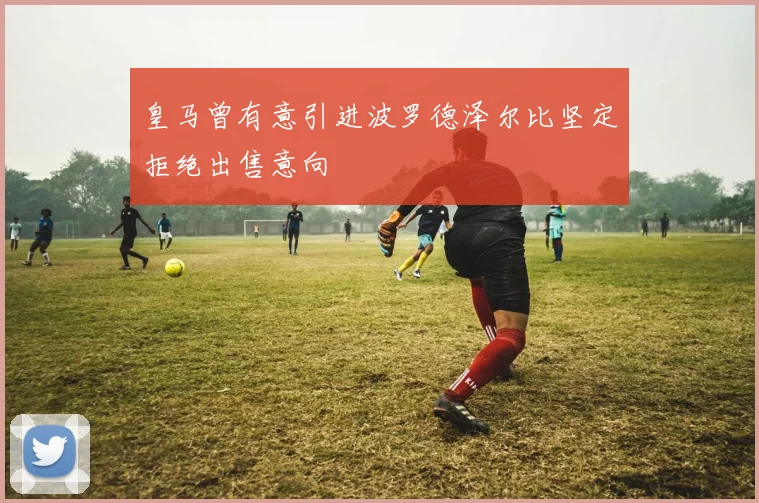 皇马曾有意引进波罗德泽尔比坚定拒绝出售意向