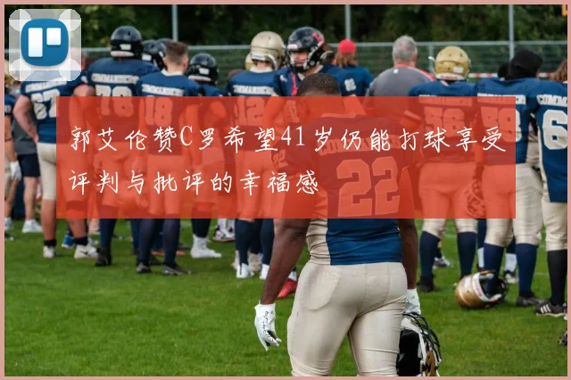 郭艾伦赞C罗希望41岁仍能打球享受评判与批评的幸福感