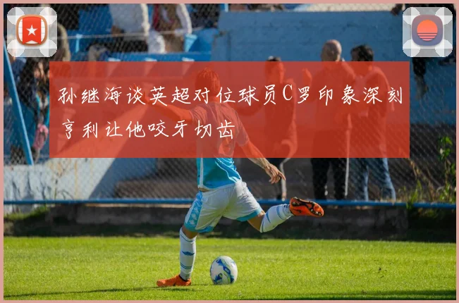 孙继海谈英超对位球员C罗印象深刻亨利让他咬牙切齿