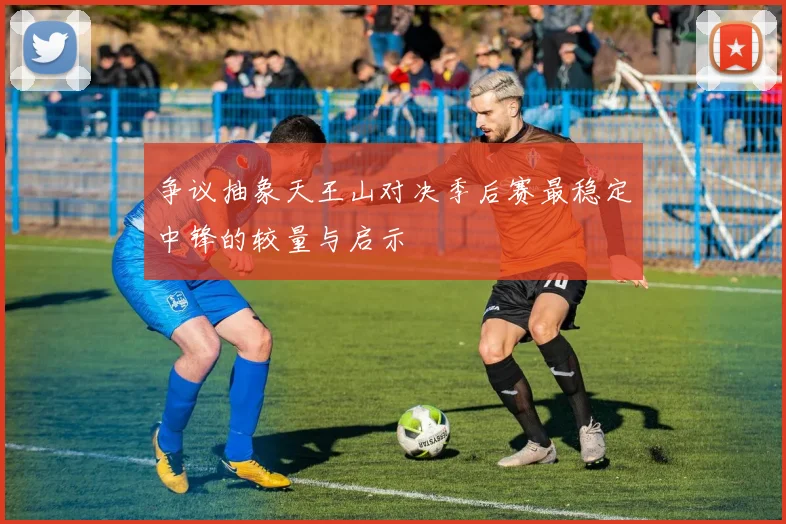 争议抽象天王山对决季后赛最稳定中锋的较量与启示