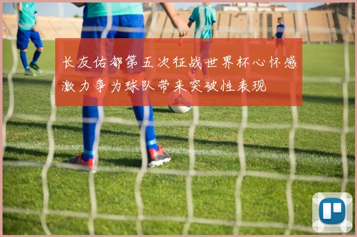 长友佑都第五次征战世界杯心怀感激力争为球队带来突破性表现