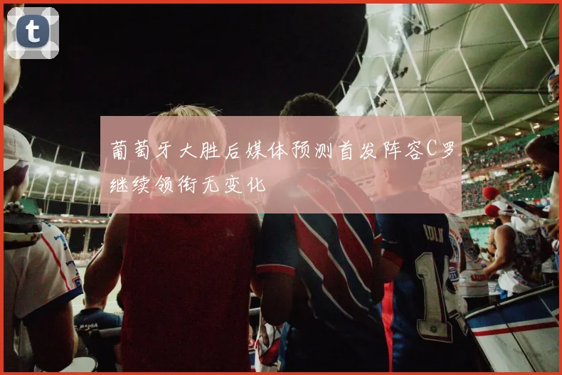 葡萄牙大胜后媒体预测首发阵容C罗继续领衔无变化