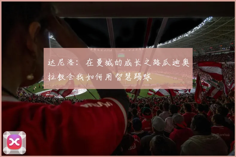 达尼洛：在曼城的成长之路瓜迪奥拉教会我如何用智慧踢球