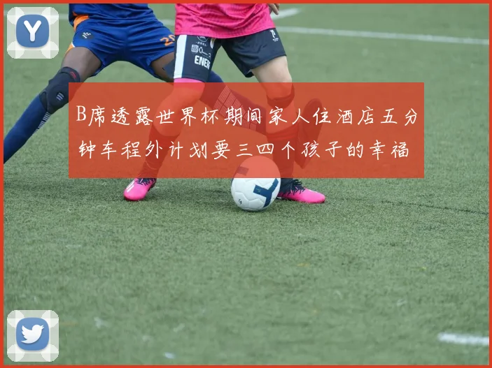 B席透露世界杯期间家人住酒店五分钟车程外计划要三四个孩子的幸福生活