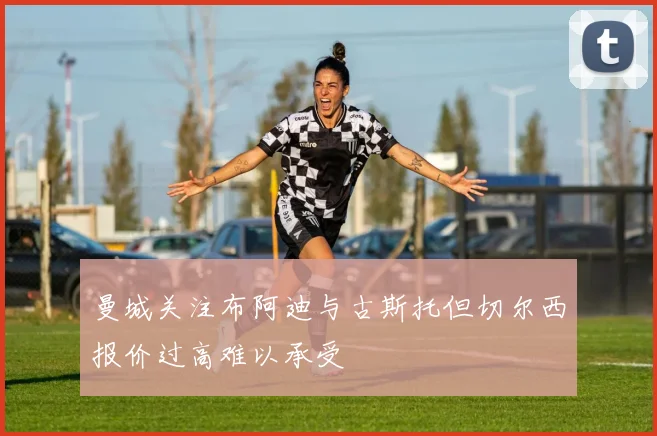 曼城关注布阿迪与古斯托但切尔西报价过高难以承受