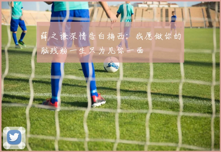 薛之谦深情告白梅西：我愿做你的脑残粉一生只为见你一面