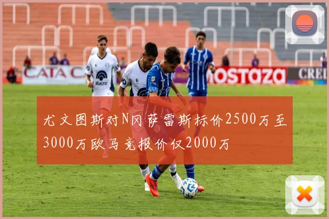 尤文图斯对N冈萨雷斯标价2500万至3000万欧马竞报价仅2000万