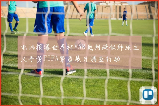 电讯报曝世界杯VAR裁判疑似种族主义手势FIFA紧急展开调查行动