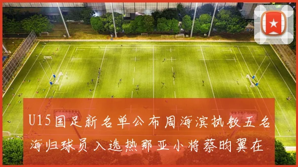 U15国足新名单公布周海滨执教五名海归球员入选热那亚小将蔡昀翼在列
