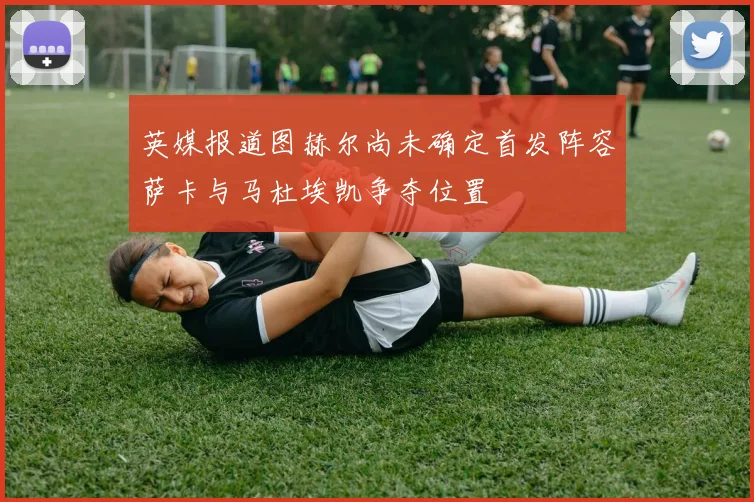 英媒报道图赫尔尚未确定首发阵容萨卡与马杜埃凯争夺位置