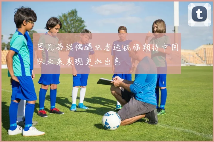 因凡蒂诺偶遇记者送祝福期待中国队未来表现更加出色