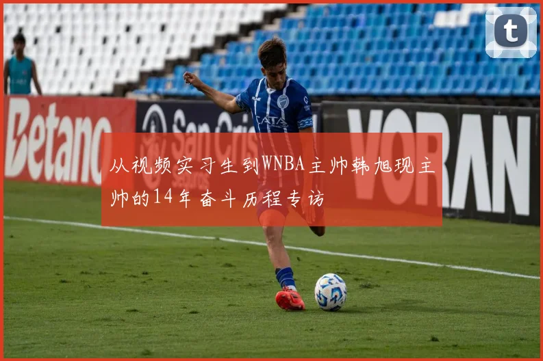 从视频实习生到WNBA主帅韩旭现主帅的14年奋斗历程专访